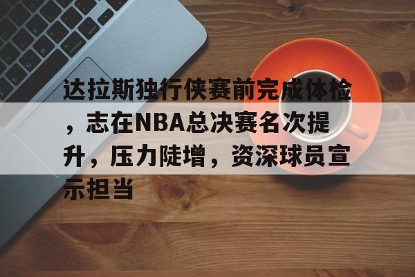 kaiyun体育安全登录-达拉斯独行侠赛前完成体检，志在NBA总决赛名次提升，压力陡增，资深球员宣示担当的简单介绍